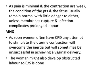 • As pain is minimal & the contraction are week,
the condition of the pts & the fetus usually
remain normal with little danger to either,
unless membranes rupture & infection
complicates prolonged labour
MNX
• As soon women often have CPD any attempt
to stimulate the uterine contraction will
overcome the inertia but will sometimes be
unsuccessful in achieving a vaginal delivery.
• The woman might also develop obstructed
labour so C/S is done
 