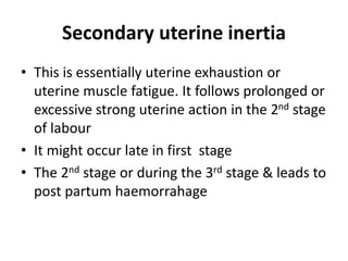 Secondary uterine inertia
• This is essentially uterine exhaustion or
uterine muscle fatigue. It follows prolonged or
excessive strong uterine action in the 2nd stage
of labour
• It might occur late in first stage
• The 2nd stage or during the 3rd stage & leads to
post partum haemorrahage
 