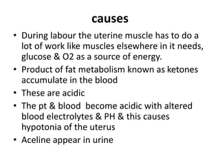 causes
• During labour the uterine muscle has to do a
lot of work like muscles elsewhere in it needs,
glucose & O2 as a source of energy.
• Product of fat metabolism known as ketones
accumulate in the blood
• These are acidic
• The pt & blood become acidic with altered
blood electrolytes & PH & this causes
hypotonia of the uterus
• Aceline appear in urine
 