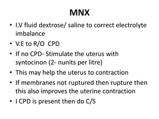 MNX
• I.V fluid dextrose/ saline to correct electrolyte
imbalance
• V.E to R/O CPD
• If no CPD- Stimulate the uterus with
syntocinon (2- nunits per litre)
• This may help the uterus to contraction
• If membranes not ruptured then rupture then
this also improves the uterine contraction
• I CPD is present then do C/S
 