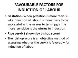 FAVOURABLE FACTORS FOR
INDUCTION OF LABOUR
• Gestation- When gestation is more than 38
wks induction of labour is more likely to be
successful as the nearer to term pg is the
more sensitive is the uterus to induction
• Ripe cervix ( shown by bishop score)
• The bishop score is an objective method of
assessing whether the cervix is favorably for
induction of labour
 