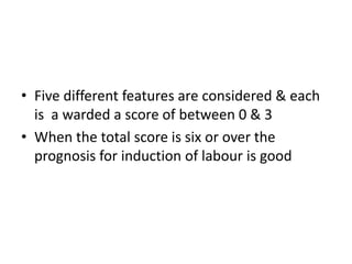 • Five different features are considered & each
is a warded a score of between 0 & 3
• When the total score is six or over the
prognosis for induction of labour is good
 
