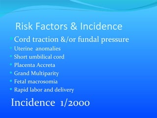 Risk Factors & Incidence  Cord traction &/or fundal pressure  Uterine  anomalies  Short umbilical cord Placenta Accreta  Grand Multiparity  Fetal macrosomia  Rapid labor and delivery  Incidence  1/2000 