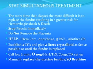 STAT SIMULTANEOUS TREATMENT The more time that elapses the more difficult it is to replace the fundus resulting in a greater risk for Hemorrhagic shock & Death Stop  Pitocin Immediately Do  Not  Remove the Placenta HELP ---Hem Cart , Anesthesia,  3  RN’s , Another Ob  Establish  2  IV’s  and give  2  liters crystalloid  as fast as possible or until the fundus is replaced Call for:  2  units  O  neg/ H & H/T & X/Coags/OR set up Manually  replace the uterine fundus/SQ Brethine 
