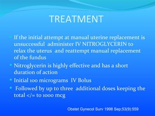 TREATMENT If the initial attempt at manual uterine replacement is unsuccessful  administer IV NITROGLYCERIN to relax the uterus  and reattempt manual replacement of the fundus  Nitroglycerin is highly effective and has a short duration of action  Initial 100 micrograms  IV Bolus Followed by up to three  additional doses keeping the total </= to 1000 mcg Obstet Gynecol Surv 1998 Sep;53(9):559 
