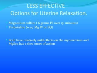 LESS EFFECTIVE   Options for Uterine Relaxation. Magnesium sulfate ( 6 grams IV over 15  minutes) Terbutaline (0.25  Mg IV or SQ)  Both have relatively mild effects on the myometrium and MgSo4 has a slow onset of action 