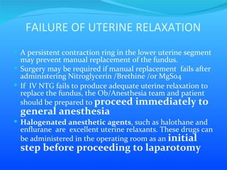 FAILURE OF UTERINE RELAXATION A persistent contraction ring in the lower uterine segment may prevent manual replacement of the fundus.  Surgery may be required if manual replacement  fails after administering Nitroglycerin /Brethine /or MgSo4  If  IV NTG fails to produce adequate uterine relaxation to replace the fundus, the Ob/Anesthesia team and patient should be prepared to  proceed immediately to general anesthesia Halogenated anesthetic agents , such as halothane and enflurane  are  excellent uterine relaxants. These drugs can be administered in the operating room as an  initial step before proceeding to laparotomy  