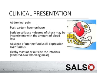 CLINICAL PRESENTATION
Abdominal pain
Post-partum haemorrhage
Sudden collapse – degree of shock may be
inconsistent with the amount of blood
loss
Absence of uterine fundus @ depression
over fundus
Fleshy mass at or outside the introitus
(dark red-blue bleeding mass)
 