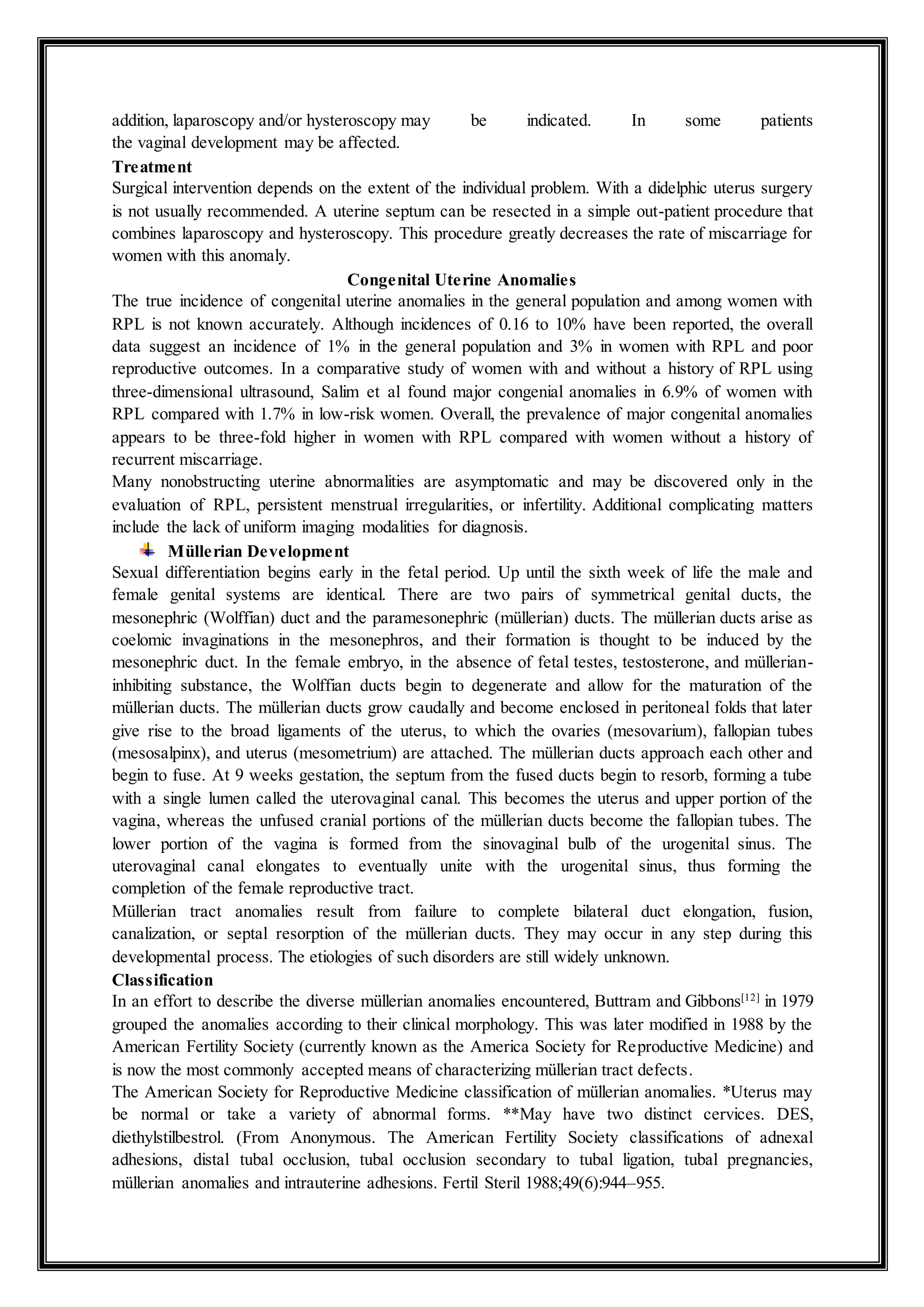 addition, laparoscopy and/or hysteroscopy may be indicated. In some patients
the vaginal development may be affected.
Treatment
Surgical intervention depends on the extent of the individual problem. With a didelphic uterus surgery
is not usually recommended. A uterine septum can be resected in a simple out-patient procedure that
combines laparoscopy and hysteroscopy. This procedure greatly decreases the rate of miscarriage for
women with this anomaly.
Congenital Uterine Anomalies
The true incidence of congenital uterine anomalies in the general population and among women with
RPL is not known accurately. Although incidences of 0.16 to 10% have been reported, the overall
data suggest an incidence of 1% in the general population and 3% in women with RPL and poor
reproductive outcomes. In a comparative study of women with and without a history of RPL using
three-dimensional ultrasound, Salim et al found major congenial anomalies in 6.9% of women with
RPL compared with 1.7% in low-risk women. Overall, the prevalence of major congenital anomalies
appears to be three-fold higher in women with RPL compared with women without a history of
recurrent miscarriage.
Many nonobstructing uterine abnormalities are asymptomatic and may be discovered only in the
evaluation of RPL, persistent menstrual irregularities, or infertility. Additional complicating matters
include the lack of uniform imaging modalities for diagnosis.
Müllerian Development
Sexual differentiation begins early in the fetal period. Up until the sixth week of life the male and
female genital systems are identical. There are two pairs of symmetrical genital ducts, the
mesonephric (Wolffian) duct and the paramesonephric (müllerian) ducts. The müllerian ducts arise as
coelomic invaginations in the mesonephros, and their formation is thought to be induced by the
mesonephric duct. In the female embryo, in the absence of fetal testes, testosterone, and müllerian-
inhibiting substance, the Wolffian ducts begin to degenerate and allow for the maturation of the
müllerian ducts. The müllerian ducts grow caudally and become enclosed in peritoneal folds that later
give rise to the broad ligaments of the uterus, to which the ovaries (mesovarium), fallopian tubes
(mesosalpinx), and uterus (mesometrium) are attached. The müllerian ducts approach each other and
begin to fuse. At 9 weeks gestation, the septum from the fused ducts begin to resorb, forming a tube
with a single lumen called the uterovaginal canal. This becomes the uterus and upper portion of the
vagina, whereas the unfused cranial portions of the müllerian ducts become the fallopian tubes. The
lower portion of the vagina is formed from the sinovaginal bulb of the urogenital sinus. The
uterovaginal canal elongates to eventually unite with the urogenital sinus, thus forming the
completion of the female reproductive tract.
Müllerian tract anomalies result from failure to complete bilateral duct elongation, fusion,
canalization, or septal resorption of the müllerian ducts. They may occur in any step during this
developmental process. The etiologies of such disorders are still widely unknown.
Classification
In an effort to describe the diverse müllerian anomalies encountered, Buttram and Gibbons[12]
in 1979
grouped the anomalies according to their clinical morphology. This was later modified in 1988 by the
American Fertility Society (currently known as the America Society for Reproductive Medicine) and
is now the most commonly accepted means of characterizing müllerian tract defects.
The American Society for Reproductive Medicine classification of müllerian anomalies. *Uterus may
be normal or take a variety of abnormal forms. **May have two distinct cervices. DES,
diethylstilbestrol. (From Anonymous. The American Fertility Society classifications of adnexal
adhesions, distal tubal occlusion, tubal occlusion secondary to tubal ligation, tubal pregnancies,
müllerian anomalies and intrauterine adhesions. Fertil Steril 1988;49(6):944–955.
 