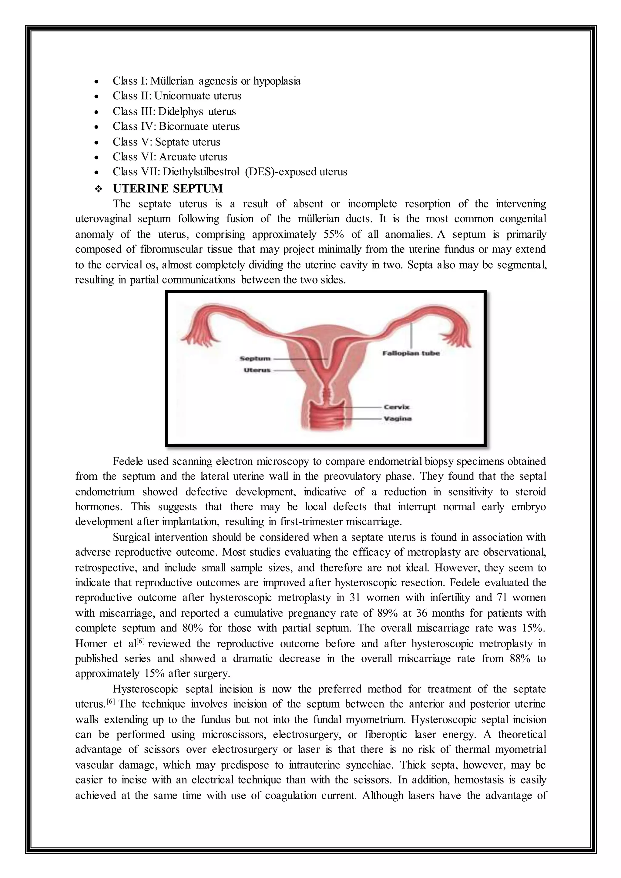  Class I: Müllerian agenesis or hypoplasia
 Class II: Unicornuate uterus
 Class III: Didelphys uterus
 Class IV: Bicornuate uterus
 Class V: Septate uterus
 Class VI: Arcuate uterus
 Class VII: Diethylstilbestrol (DES)-exposed uterus
 UTERINE SEPTUM
The septate uterus is a result of absent or incomplete resorption of the intervening
uterovaginal septum following fusion of the müllerian ducts. It is the most common congenital
anomaly of the uterus, comprising approximately 55% of all anomalies. A septum is primarily
composed of fibromuscular tissue that may project minimally from the uterine fundus or may extend
to the cervical os, almost completely dividing the uterine cavity in two. Septa also may be segmental,
resulting in partial communications between the two sides.
Fedele used scanning electron microscopy to compare endometrial biopsy specimens obtained
from the septum and the lateral uterine wall in the preovulatory phase. They found that the septal
endometrium showed defective development, indicative of a reduction in sensitivity to steroid
hormones. This suggests that there may be local defects that interrupt normal early embryo
development after implantation, resulting in first-trimester miscarriage.
Surgical intervention should be considered when a septate uterus is found in association with
adverse reproductive outcome. Most studies evaluating the efficacy of metroplasty are observational,
retrospective, and include small sample sizes, and therefore are not ideal. However, they seem to
indicate that reproductive outcomes are improved after hysteroscopic resection. Fedele evaluated the
reproductive outcome after hysteroscopic metroplasty in 31 women with infertility and 71 women
with miscarriage, and reported a cumulative pregnancy rate of 89% at 36 months for patients with
complete septum and 80% for those with partial septum. The overall miscarriage rate was 15%.
Homer et al[6]
reviewed the reproductive outcome before and after hysteroscopic metroplasty in
published series and showed a dramatic decrease in the overall miscarriage rate from 88% to
approximately 15% after surgery.
Hysteroscopic septal incision is now the preferred method for treatment of the septate
uterus.[6]
The technique involves incision of the septum between the anterior and posterior uterine
walls extending up to the fundus but not into the fundal myometrium. Hysteroscopic septal incision
can be performed using microscissors, electrosurgery, or fiberoptic laser energy. A theoretical
advantage of scissors over electrosurgery or laser is that there is no risk of thermal myometrial
vascular damage, which may predispose to intrauterine synechiae. Thick septa, however, may be
easier to incise with an electrical technique than with the scissors. In addition, hemostasis is easily
achieved at the same time with use of coagulation current. Although lasers have the advantage of
 
