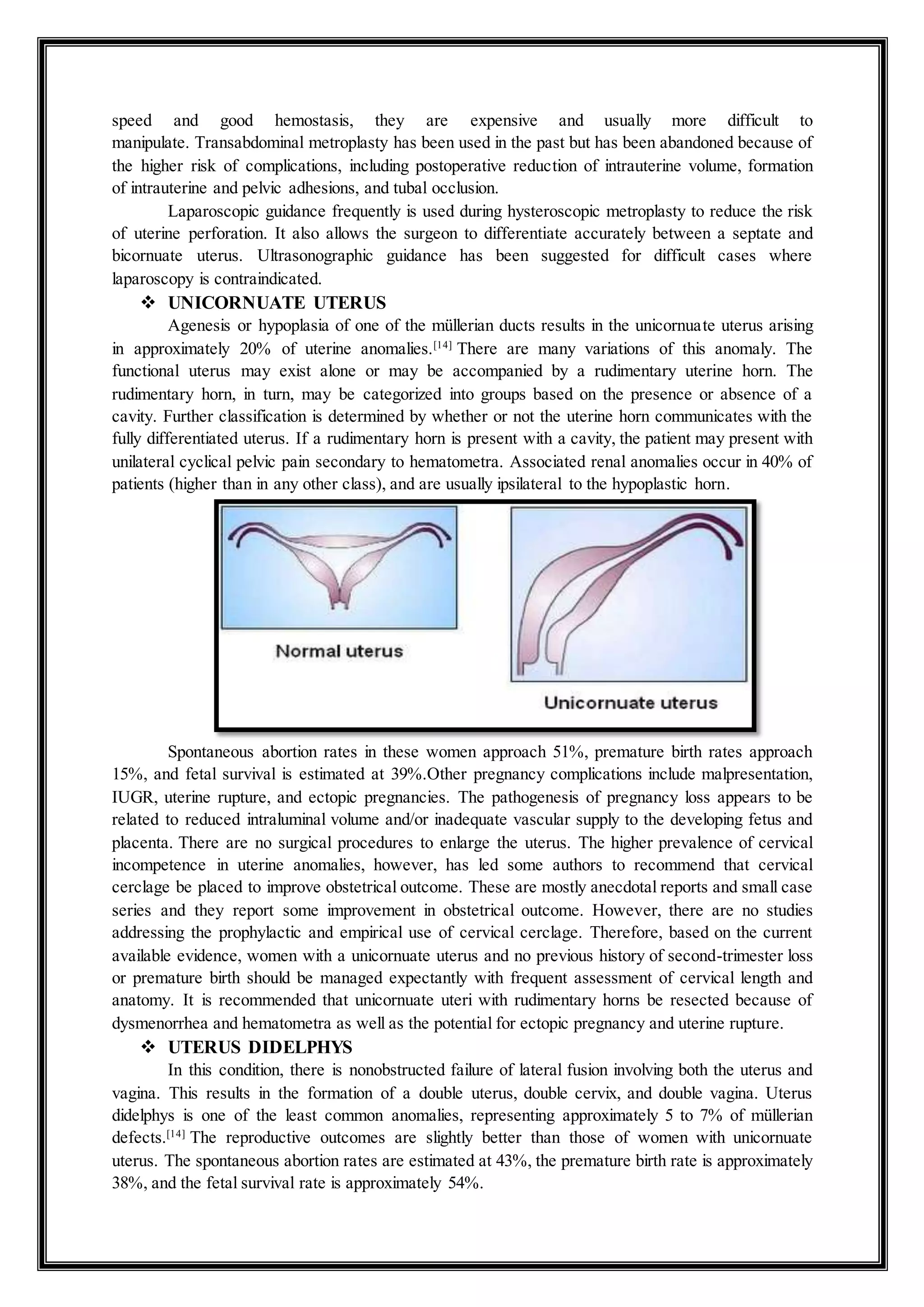 speed and good hemostasis, they are expensive and usually more difficult to
manipulate. Transabdominal metroplasty has been used in the past but has been abandoned because of
the higher risk of complications, including postoperative reduction of intrauterine volume, formation
of intrauterine and pelvic adhesions, and tubal occlusion.
Laparoscopic guidance frequently is used during hysteroscopic metroplasty to reduce the risk
of uterine perforation. It also allows the surgeon to differentiate accurately between a septate and
bicornuate uterus. Ultrasonographic guidance has been suggested for difficult cases where
laparoscopy is contraindicated.
 UNICORNUATE UTERUS
Agenesis or hypoplasia of one of the müllerian ducts results in the unicornuate uterus arising
in approximately 20% of uterine anomalies.[14]
There are many variations of this anomaly. The
functional uterus may exist alone or may be accompanied by a rudimentary uterine horn. The
rudimentary horn, in turn, may be categorized into groups based on the presence or absence of a
cavity. Further classification is determined by whether or not the uterine horn communicates with the
fully differentiated uterus. If a rudimentary horn is present with a cavity, the patient may present with
unilateral cyclical pelvic pain secondary to hematometra. Associated renal anomalies occur in 40% of
patients (higher than in any other class), and are usually ipsilateral to the hypoplastic horn.
Spontaneous abortion rates in these women approach 51%, premature birth rates approach
15%, and fetal survival is estimated at 39%.Other pregnancy complications include malpresentation,
IUGR, uterine rupture, and ectopic pregnancies. The pathogenesis of pregnancy loss appears to be
related to reduced intraluminal volume and/or inadequate vascular supply to the developing fetus and
placenta. There are no surgical procedures to enlarge the uterus. The higher prevalence of cervical
incompetence in uterine anomalies, however, has led some authors to recommend that cervical
cerclage be placed to improve obstetrical outcome. These are mostly anecdotal reports and small case
series and they report some improvement in obstetrical outcome. However, there are no studies
addressing the prophylactic and empirical use of cervical cerclage. Therefore, based on the current
available evidence, women with a unicornuate uterus and no previous history of second-trimester loss
or premature birth should be managed expectantly with frequent assessment of cervical length and
anatomy. It is recommended that unicornuate uteri with rudimentary horns be resected because of
dysmenorrhea and hematometra as well as the potential for ectopic pregnancy and uterine rupture.
 UTERUS DIDELPHYS
In this condition, there is nonobstructed failure of lateral fusion involving both the uterus and
vagina. This results in the formation of a double uterus, double cervix, and double vagina. Uterus
didelphys is one of the least common anomalies, representing approximately 5 to 7% of müllerian
defects.[14]
The reproductive outcomes are slightly better than those of women with unicornuate
uterus. The spontaneous abortion rates are estimated at 43%, the premature birth rate is approximately
38%, and the fetal survival rate is approximately 54%.
 