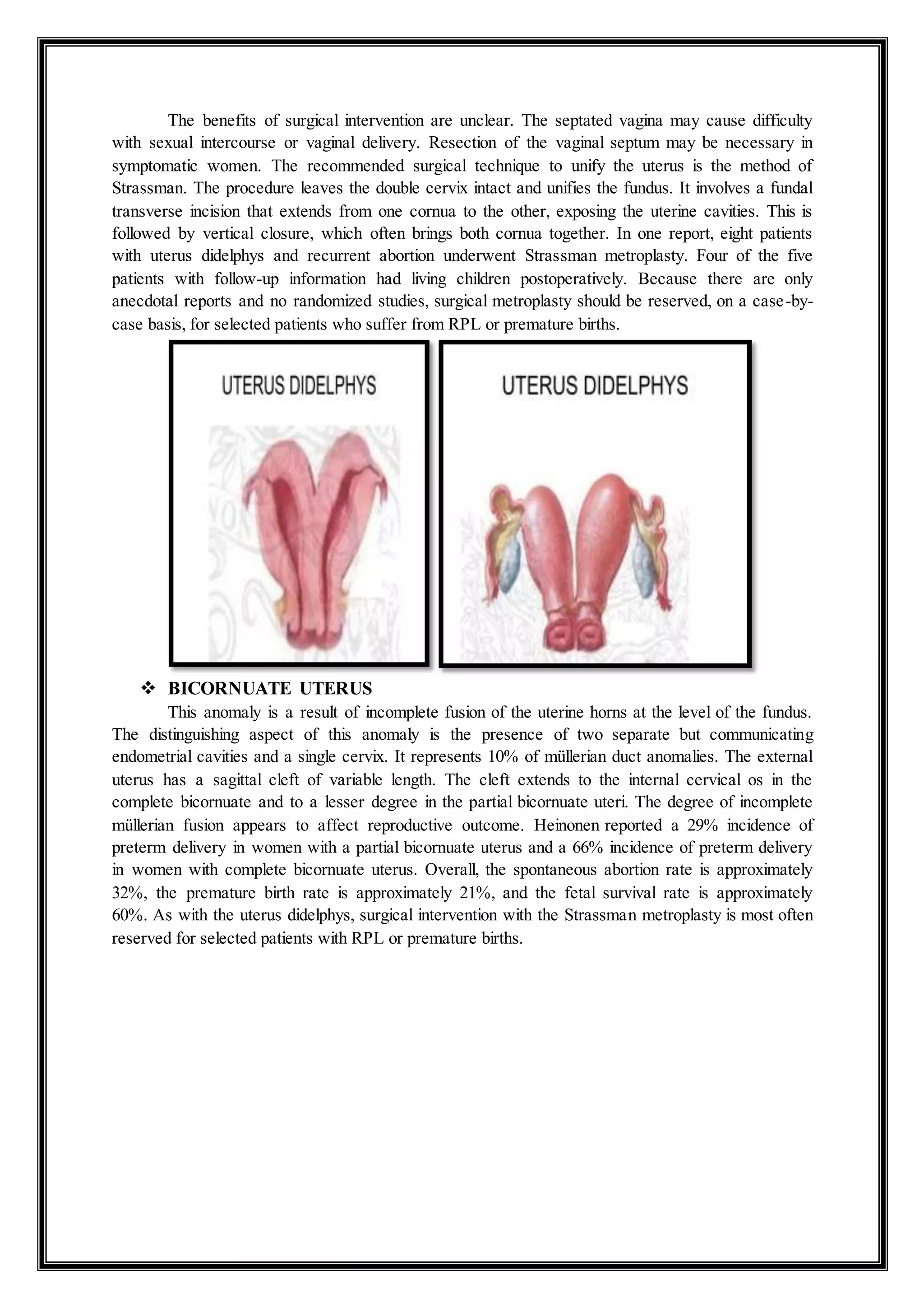 The benefits of surgical intervention are unclear. The septated vagina may cause difficulty
with sexual intercourse or vaginal delivery. Resection of the vaginal septum may be necessary in
symptomatic women. The recommended surgical technique to unify the uterus is the method of
Strassman. The procedure leaves the double cervix intact and unifies the fundus. It involves a fundal
transverse incision that extends from one cornua to the other, exposing the uterine cavities. This is
followed by vertical closure, which often brings both cornua together. In one report, eight patients
with uterus didelphys and recurrent abortion underwent Strassman metroplasty. Four of the five
patients with follow-up information had living children postoperatively. Because there are only
anecdotal reports and no randomized studies, surgical metroplasty should be reserved, on a case-by-
case basis, for selected patients who suffer from RPL or premature births.
 BICORNUATE UTERUS
This anomaly is a result of incomplete fusion of the uterine horns at the level of the fundus.
The distinguishing aspect of this anomaly is the presence of two separate but communicating
endometrial cavities and a single cervix. It represents 10% of müllerian duct anomalies. The external
uterus has a sagittal cleft of variable length. The cleft extends to the internal cervical os in the
complete bicornuate and to a lesser degree in the partial bicornuate uteri. The degree of incomplete
müllerian fusion appears to affect reproductive outcome. Heinonen reported a 29% incidence of
preterm delivery in women with a partial bicornuate uterus and a 66% incidence of preterm delivery
in women with complete bicornuate uterus. Overall, the spontaneous abortion rate is approximately
32%, the premature birth rate is approximately 21%, and the fetal survival rate is approximately
60%. As with the uterus didelphys, surgical intervention with the Strassman metroplasty is most often
reserved for selected patients with RPL or premature births.
 
