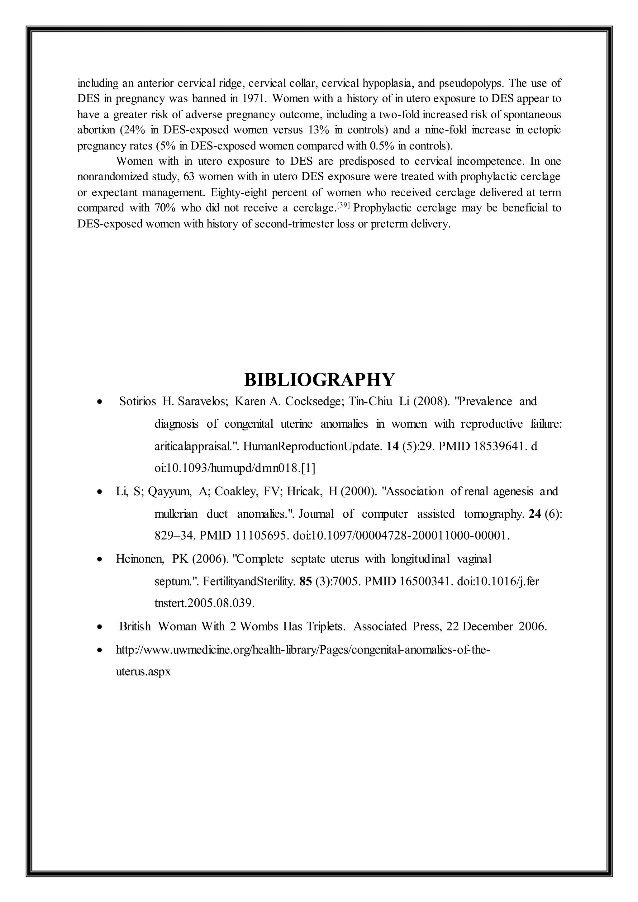 including an anterior cervical ridge, cervical collar, cervical hypoplasia, and pseudopolyps. The use of
DES in pregnancy was banned in 1971. Women with a history of in utero exposure to DES appear to
have a greater risk of adverse pregnancy outcome, including a two-fold increased risk of spontaneous
abortion (24% in DES-exposed women versus 13% in controls) and a nine-fold increase in ectopic
pregnancy rates (5% in DES-exposed women compared with 0.5% in controls).
Women with in utero exposure to DES are predisposed to cervical incompetence. In one
nonrandomized study, 63 women with in utero DES exposure were treated with prophylactic cerclage
or expectant management. Eighty-eight percent of women who received cerclage delivered at term
compared with 70% who did not receive a cerclage.[39]
Prophylactic cerclage may be beneficial to
DES-exposed women with history of second-trimester loss or preterm delivery.
BIBLIOGRAPHY
 Sotirios H. Saravelos; Karen A. Cocksedge; Tin-Chiu Li (2008). "Prevalence and
diagnosis of congenital uterine anomalies in women with reproductive failure:
ariticalappraisal.". HumanReproductionUpdate. 14 (5):29. PMID 18539641. d
oi:10.1093/humupd/dmn018.[1]
 Li, S; Qayyum, A; Coakley, FV; Hricak, H (2000). "Association of renal agenesis and
mullerian duct anomalies.". Journal of computer assisted tomography. 24 (6):
829–34. PMID 11105695. doi:10.1097/00004728-200011000-00001.
 Heinonen, PK (2006). "Complete septate uterus with longitudinal vaginal
septum.". FertilityandSterility. 85 (3):7005. PMID 16500341. doi:10.1016/j.fer
tnstert.2005.08.039.
 British Woman With 2 Wombs Has Triplets. Associated Press, 22 December 2006.
 http://www.uwmedicine.org/health-library/Pages/congenital-anomalies-of-the-
uterus.aspx
 