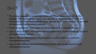 On CT
• The uterus appears as a homogeneous soft tissue mass posterior to the
bladder. The myometrium shows low density on unenhanced CT with the
endometrial canal showing even lower density than myometrium . It normally
enhances post intravenous contrast.
• There are generally three types of enhancement in a normal uterus :
• type 1: thick or thin sub-endometrial enhancement, most commonly found in
pre-menopausal women
• type 2: diffuse myometrial enhancement, found in both pre and post-
menopausal women
• type 3: faint diffuse myometrial enhancement, exclusively found in post-
menopausal women
 