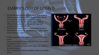 EMBRYOLOGY OF UTERUS
• The female reproductive tract develops from a pair of
Müllerian ducts that form the fallopian tubes, uterus,
cervix and the upper two-thirds of the vagina.
The ovaries and lower third of the vagina have a
different embryological origin (genital ridge and
urogenital sinus, respectively).
• First there is formation of the paired Müllerian ducts,
followed by fusion of the two ducts into a single uterus,
cervix and upper vagina.
• Finally resorption of the septum will lead to a normal
cavum.
Failure of formation of the Müllerian ducts can result in
an aplastic or hemi-uterus.
Failure or incomplete fusion of the ducts can result in a
bicorporeal uterus.
• Non or incomplete septal resorption results in a septate
uterus.
 