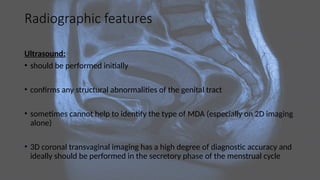 Radiographic features
Ultrasound:
• should be performed initially
• confirms any structural abnormalities of the genital tract
• sometimes cannot help to identify the type of MDA (especially on 2D imaging
alone)
• 3D coronal transvaginal imaging has a high degree of diagnostic accuracy and
ideally should be performed in the secretory phase of the menstrual cycle
 