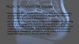 PELVIC INFLAMMATORY DISEASE
• Pelvic inflammatory disease (PID) is a broad term that encompasses a
spectrum of infection and inflammation of the upper female genital
tract, resulting in a range of abnormalities.
• PID is defined as an acute clinical syndrome associated with ascending
spread of micro-organisms, unrelated to pregnancy or surgery. The
infection generally ascends from the vagina or cervix (cervicitis) to the
endometrium (endometritis), then to the fallopian tubes (salpingitis,
hydrosalpinx, pyosalpinx), and then to and/or contiguous structures
(oophoritis, tubo-ovarian abscess, peritonitis).
 