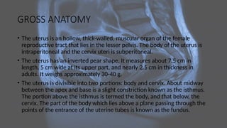 GROSS ANATOMY
• The uterus is an hollow, thick-walled, muscular organ of the female
reproductive tract that lies in the lesser pelvis. The body of the uterus is
intraperitoneal and the cervix uteri is subperitoneal.
• The uterus has an inverted pear shape. It measures about 7.5 cm in
length, 5 cm wide at its upper part, and nearly 2.5 cm in thickness in
adults. It weighs approximately 30-40 g.
• The uterus is divisible into two portions: body and cervix. About midway
between the apex and base is a slight constriction known as the isthmus.
The portion above the isthmus is termed the body, and that below, the
cervix. The part of the body which lies above a plane passing through the
points of the entrance of the uterine tubes is known as the fundus.
 