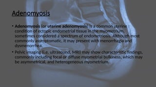 Adenomyosis
• Adenomyosis (or uterine adenomyosis) is a common uterine
condition of ectopic endometrial tissue in the myometrium,
sometimes considered a spectrum of endometriosis. Although most
commonly asymptomatic, it may present with menorrhagia and
dysmenorrhea.
• Pelvic imaging (i.e. ultrasound, MRI) may show characteristic findings,
commonly including focal or diffuse myometrial bulkiness, which may
be asymmetrical, and heterogeneous myometrium.
 