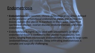 Endometriosis
• Endometriosis is a common, chronic gynecological condition defined
as the presence of functional endometrial glands and stroma-like
lesions outside the uterus. It manifests in three ways: superficial
(peritoneal) disease, ovarian disease (endometriomas), and deep
endometriosis.
• Endometriosis is highly associated with adenomyosis (in which
endometrial tissue is confined to the uterine musculature). Size
varies, ranging from microscopic endometriotic implants to large cysts
(endometriomas) and nodules. Deep infiltrating endometriosis is
complex and surgically challenging.
 