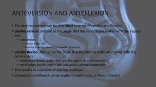 ANTEVERSION AND ANTEFLEXION
• The uterine position can be described in terms of version and flexion:
• uterine version: defined as the angle that the cervical axis makes with the vaginal
axis
• anteversion
• version angle <90°
• external os points posteriorly towards the rectum
• uterine flexion: defined as the angle that the uterine body axis makes with the
cervical axis
• anteflexion: flexion angle <180° and the apex is directed anteriorly
• retroflexion: flexion angle >180° and apeix is directed posteriorly
• This results in a number of uterine positions:
• anteverted anteflexed: cervix angles forward, body is flexed forward
 