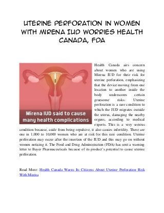 Uterine Perforation in Women
 with Mirena IUD Worries Health
           Canada, FDA


                                                  Health Canada airs concern
                                                  about women who are using
                                                  Mirena IUD for their risk for
                                                  uterine perforation, emphasizing
                                                  that the device moving from one
                                                  location to another inside the
                                                  body      underscores      certain
                                                  gruesome        risks.     Uterine
                                                  perforation is a rare condition to
                                                  which the IUD migrates outside
                                                  the uterus, damaging the nearby
                                                  organs, according to medical
                                                  experts. This is a very serious
condition because, aside from being repulsive, it also causes infertility. There are
one in 1,000 to 10,000 women who are at risk for this rare condition. Uterine
perforation may occur after the insertion of the IUD and this may go on without
women noticing it. The Food and Drug Administration (FDA) has sent a warning
letter to Bayer Pharmaceuticals because of its product’s potential to cause uterine
perforation.



Read More: Health Canada Warns Its Citizens About Uterine Perforation Risk
With Mirena
 