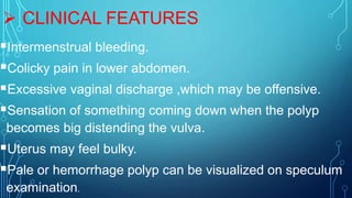  CLINICAL FEATURES
Intermenstrual bleeding.
Colicky pain in lower abdomen.
Excessive vaginal discharge ,which may be offensive.
Sensation of something coming down when the polyp
becomes big distending the vulva.
Uterus may feel bulky.
Pale or hemorrhage polyp can be visualized on speculum
examination.
 