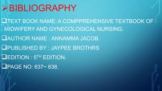 BIBLIOGRAPHY
TEXT BOOK NAME: A COMPPREHENSIVE TEXTBOOK OF
MIDWIFERY AND GYNECOLOGICAL NURSING.
AUTHOR NAME : ANNAMMA JACOB.
PUBLISHED BY : JAYPEE BROTHRS
EDITION : 5TH EDITION.
PAGE NO: 637~ 638.
 
