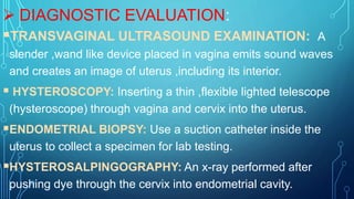  DIAGNOSTIC EVALUATION:
TRANSVAGINAL ULTRASOUND EXAMINATION: A
slender ,wand like device placed in vagina emits sound waves
and creates an image of uterus ,including its interior.
 HYSTEROSCOPY: Inserting a thin ,flexible lighted telescope
(hysteroscope) through vagina and cervix into the uterus.
ENDOMETRIAL BIOPSY: Use a suction catheter inside the
uterus to collect a specimen for lab testing.
HYSTEROSALPINGOGRAPHY: An x-ray performed after
pushing dye through the cervix into endometrial cavity.
 