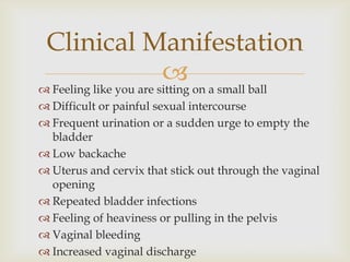 Clinical Manifestation
                         on a small ball
 Feeling like you are sitting
 Difficult or painful sexual intercourse
 Frequent urination or a sudden urge to empty the
  bladder
 Low backache
 Uterus and cervix that stick out through the vaginal
  opening
 Repeated bladder infections
 Feeling of heaviness or pulling in the pelvis
 Vaginal bleeding
 Increased vaginal discharge
 