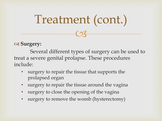 Treatment (cont.)
              
 Surgery:
        Several different types of surgery can be used to
treat a severe genital prolapse. These procedures
include:
   • surgery to repair the tissue that supports the
     prolapsed organ
   • surgery to repair the tissue around the vagina
   • surgery to close the opening of the vagina
   • surgery to remove the womb (hysterectomy)
 
