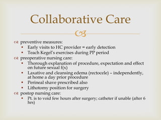 Collaborative Care
                
 preventive measures:
   Early visits to HC provider = early detection
   Teach Kegel’s exercises during PP period
 preoperative nursing care:
   Thorough explanation of procedure, expectation and effect
     on future sexual f(x)
   Laxative and cleansing edema (rectocele) – independently,
     at home a day prior procedure
   Perineal shave prescribed also
   Lithotomy position for surgery
 postop nursing care:
      Pt. is to void few hours after surgery; catheter if unable (after 6
       hrs)
 