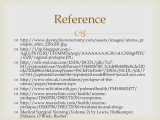 Reference
                       
 http://www.davincihysterectomy.com/assets/images/uterus_pr
  olapse_after_220x201.jpg
 http://1.bp.blogspot.com/-
  AgGyPkYlLRI/UF0MM5nArgI/AAAAAAAAGf0/aLGNf4gtPDU
  /s320/vaginal-prolapse.JPG
 http://sdlc-esd.sun.com/ESD6/JSCDL/jdk/7u7-
  b11/jxpiinstall.exe?AuthParam=1348826780_3c1d68b448bc8c2e320
  c4a720ab8fce3&GroupName=JSC&FilePath=/ESD6/JSCDL/jdk/7
  u7-b11/jxpiinstall.exe&File=jxpiinstall.exe&BHost=javadl.sun.com
 http://www.nhs.uk/conditions/prolapse-of-the-
  uterus/pages/treatment.aspx
 http://www.ncbi.nlm.nih.gov/pubmedhealth/PMH0002477/
 http://www.mayoclinic.com/health/uterine-
  prolapse/DS00700/DSECTION=symptoms
 http://www.mayoclinic.com/health/uterine-
  prolapse/DS00700/DSECTION=treatments-and-drugs
 Medical Surgical Nursing (Volume 2) by Lewis, Heitkemper,
  Dirksen, O’Brien, Bucher.
 
