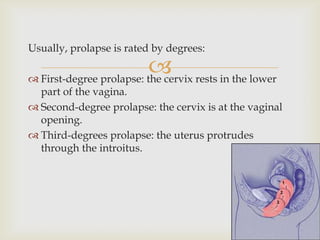 Usually, prolapse is rated by degrees:

                          rests in the lower
 First-degree prolapse: the cervix
  part of the vagina.
 Second-degree prolapse: the cervix is at the vaginal
  opening.
 Third-degrees prolapse: the uterus protrudes
  through the introitus.
 