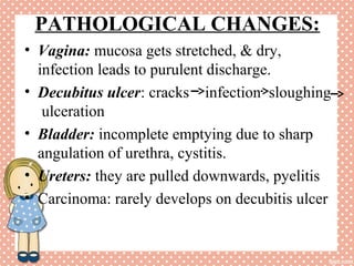 PATHOLOGICAL CHANGES:
• Vagina: mucosa gets stretched, & dry,
infection leads to purulent discharge.
• Decubitus ulcer: cracks infection sloughing
ulceration
• Bladder: incomplete emptying due to sharp
angulation of urethra, cystitis.
• Ureters: they are pulled downwards, pyelitis
• Carcinoma: rarely develops on decubitis ulcer
 