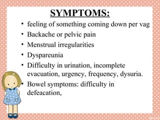 SYMPTOMS:
• feeling of something coming down per vag
• Backache or pelvic pain
• Menstrual irregularities
• Dyspareunia
• Difficulty in urination, incomplete
evacuation, urgency, frequency, dysuria.
• Bowel symptoms: difficulty in
defeacation,
 