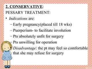 2. CONSERVATIVE:
PESSARY TREATMENT:
• Indications are:
– Early pregnancy(placed till 18 wks)
– Puerperium- to facilitate involution
– Pts absolutely unfit for surgery
– Pts unwilling for operation
• Disadvantage: the pt may feel so comfortable
that she may refuse for surgery
 