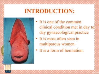 INTRODUCTION:
• It is one of the common
clinical condition met in day to
day gynaecological practice
• It is most often seen in
multiparous women.
• It is a form of herniation.
 
