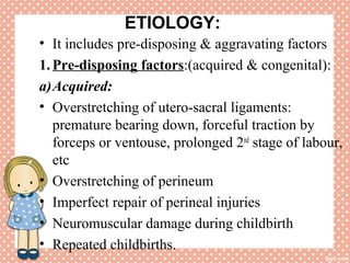 ETIOLOGY:
• It includes pre-disposing & aggravating factors
1.Pre-disposing factors:(acquired & congenital):
a)Acquired:
• Overstretching of utero-sacral ligaments:
premature bearing down, forceful traction by
forceps or ventouse, prolonged 2nd
stage of labour,
etc
• Overstretching of perineum
• Imperfect repair of perineal injuries
• Neuromuscular damage during childbirth
• Repeated childbirths.
 