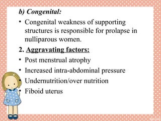 b) Congenital:
• Congenital weakness of supporting
structures is responsible for prolapse in
nulliparous women.
2. Aggravating factors:
• Post menstrual atrophy
• Increased intra-abdominal pressure
• Undernutrition/over nutrition
• Fiboid uterus
 