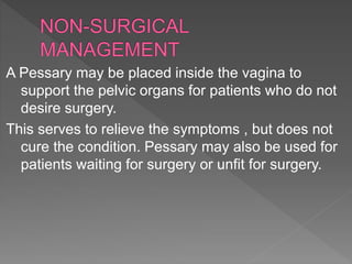 A Pessary may be placed inside the vagina to
support the pelvic organs for patients who do not
desire surgery.
This serves to relieve the symptoms , but does not
cure the condition. Pessary may also be used for
patients waiting for surgery or unfit for surgery.
 