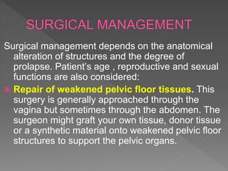Surgical management depends on the anatomical
alteration of structures and the degree of
prolapse. Patient’s age , reproductive and sexual
functions are also considered:
 Repair of weakened pelvic floor tissues. This
surgery is generally approached through the
vagina but sometimes through the abdomen. The
surgeon might graft your own tissue, donor tissue
or a synthetic material onto weakened pelvic floor
structures to support the pelvic organs.
 