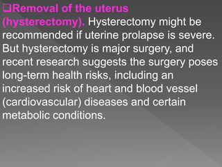 Removal of the uterus
(hysterectomy). Hysterectomy might be
recommended if uterine prolapse is severe.
But hysterectomy is major surgery, and
recent research suggests the surgery poses
long-term health risks, including an
increased risk of heart and blood vessel
(cardiovascular) diseases and certain
metabolic conditions.
 
