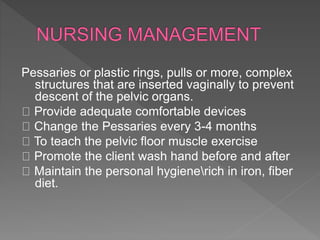 Pessaries or plastic rings, pulls or more, complex
structures that are inserted vaginally to prevent
descent of the pelvic organs.
Provide adequate comfortable devices
Change the Pessaries every 3-4 months
To teach the pelvic floor muscle exercise
Promote the client wash hand before and after
Maintain the personal hygienerich in iron, fiber
diet.
 