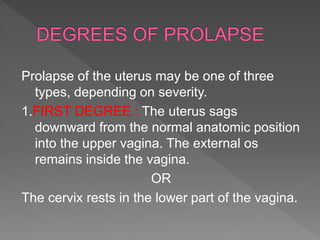 Prolapse of the uterus may be one of three
types, depending on severity.
1.FIRST DEGREE : The uterus sags
downward from the normal anatomic position
into the upper vagina. The external os
remains inside the vagina.
OR
The cervix rests in the lower part of the vagina.
 
