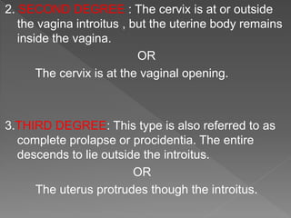 2. SECOND DEGREE : The cervix is at or outside
the vagina introitus , but the uterine body remains
inside the vagina.
OR
The cervix is at the vaginal opening.
3.THIRD DEGREE: This type is also referred to as
complete prolapse or procidentia. The entire
descends to lie outside the introitus.
OR
The uterus protrudes though the introitus.
 