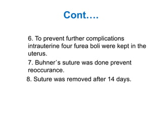 Cont….
6. To prevent further complications
intrauterine four furea boli were kept in the
uterus.
7. Buhner᾽s suture was done prevent
reoccurance.
8. Suture was removed after 14 days.
 