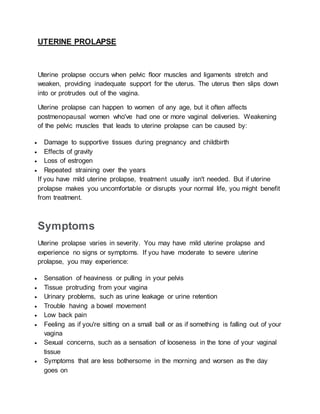 UTERINE PROLAPSE
Uterine prolapse occurs when pelvic floor muscles and ligaments stretch and
weaken, providing inadequate support for the uterus. The uterus then slips down
into or protrudes out of the vagina.
Uterine prolapse can happen to women of any age, but it often affects
postmenopausal women who've had one or more vaginal deliveries. Weakening
of the pelvic muscles that leads to uterine prolapse can be caused by:
 Damage to supportive tissues during pregnancy and childbirth
 Effects of gravity
 Loss of estrogen
 Repeated straining over the years
If you have mild uterine prolapse, treatment usually isn't needed. But if uterine
prolapse makes you uncomfortable or disrupts your normal life, you might benefit
from treatment.
Symptoms
Uterine prolapse varies in severity. You may have mild uterine prolapse and
experience no signs or symptoms. If you have moderate to severe uterine
prolapse, you may experience:
 Sensation of heaviness or pulling in your pelvis
 Tissue protruding from your vagina
 Urinary problems, such as urine leakage or urine retention
 Trouble having a bowel movement
 Low back pain
 Feeling as if you're sitting on a small ball or as if something is falling out of your
vagina
 Sexual concerns, such as a sensation of looseness in the tone of your vaginal
tissue
 Symptoms that are less bothersome in the morning and worsen as the day
goes on
 