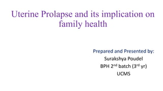 Uterine Prolapse and its implication on
family health
Prepared and Presented by:
Surakshya Poudel
BPH 2nd batch (3rd yr)
UCMS
 