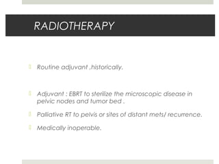 RADIOTHERAPY
 Routine adjuvant ,historically.
 Adjuvant : EBRT to sterilize the microscopic disease in
pelvic nodes and tumor bed .
 Palliative RT to pelvis or sites of distant mets/ recurrence.
 Medically inoperable.
 